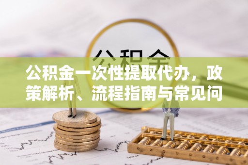 快速公积金一次性提取代办，政策解析、流程指南与常见问题解答