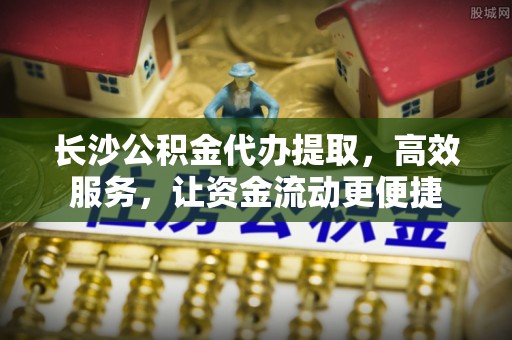 快速长沙公积金代办提取，高效服务，让资金流动更便捷