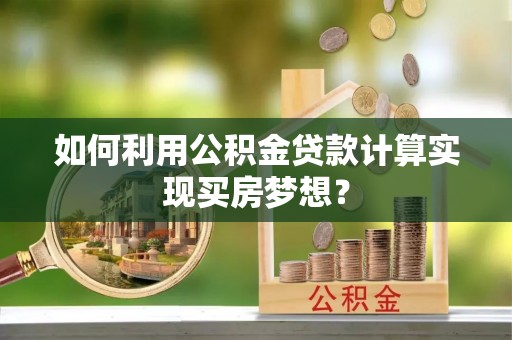 快速如何利用公积金贷款计算实现买房梦想？