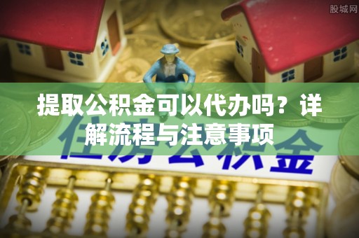 快速提取公积金可以代办吗？详解流程与注意事项