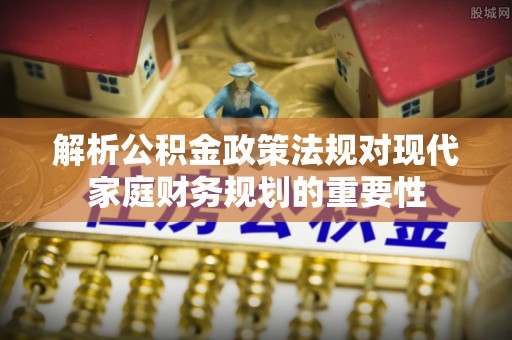 快速解析公积金政策法规对现代家庭财务规划的重要性