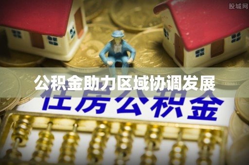 快速公积金助力区域协调发展