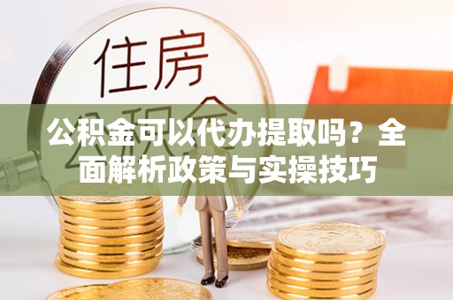 快速公积金可以代办提取吗？全面解析政策与实操技巧