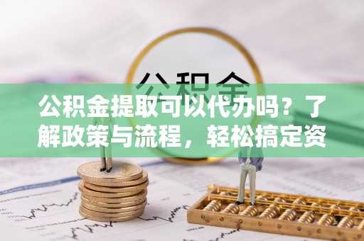 快速公积金提取可以代办吗？了解政策与流程，轻松搞定资金提取