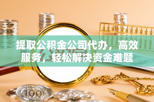 快速提取公积金公司代办，高效服务，轻松解决资金难题