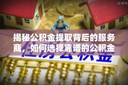 快速揭秘公积金提取背后的服务商，如何选择靠谱的公积金代办提取公司