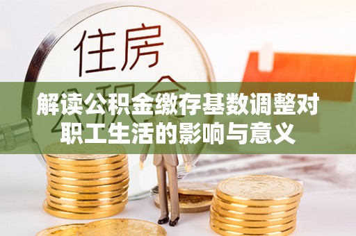 快速解读公积金缴存基数调整对职工生活的影响与意义