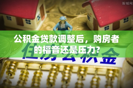 快速公积金贷款调整后，购房者的福音还是压力？