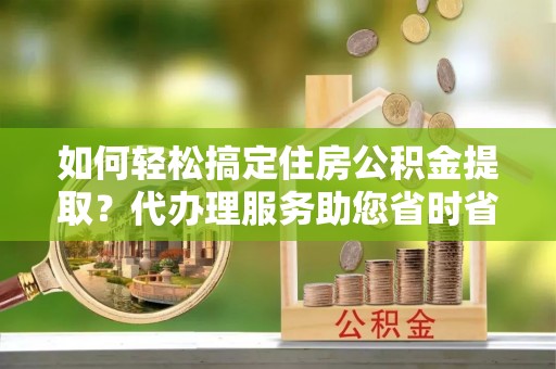 快速如何轻松搞定住房公积金提取？代办理服务助您省时省力