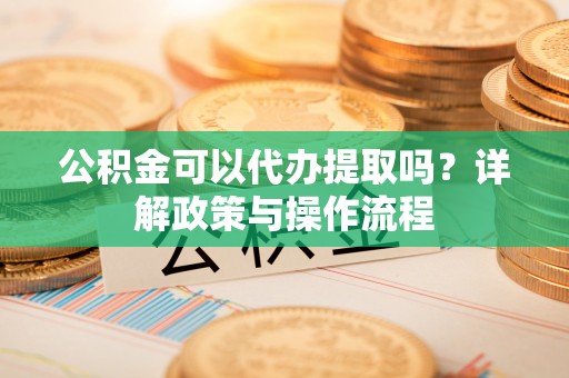 快速公积金可以代办提取吗？详解政策与操作流程