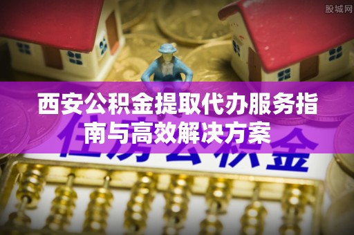 快速西安公积金提取代办服务指南与高效解决方案