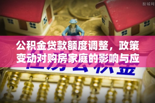 快速公积金贷款额度调整，政策变动对购房家庭的影响与应对策略