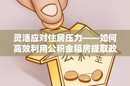快速灵活应对住房压力——如何高效利用公积金租房提取政策