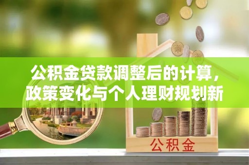 快速公积金贷款调整后的计算，政策变化与个人理财规划新思路