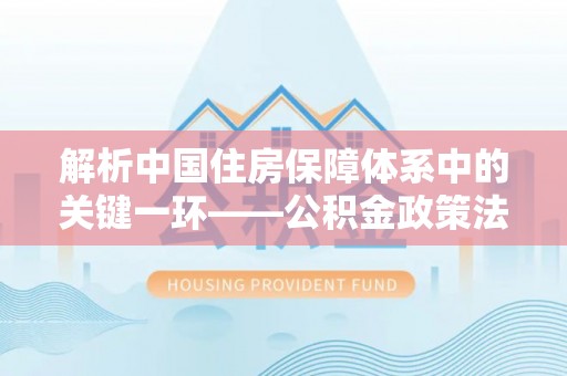 快速解析中国住房保障体系中的关键一环——公积金政策法规的演变与影响