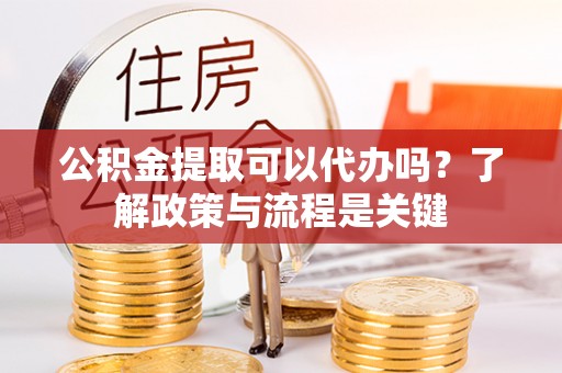 快速公积金提取可以代办吗？了解政策与流程是关键