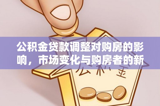 快速公积金贷款调整对购房的影响，市场变化与购房者的新选择