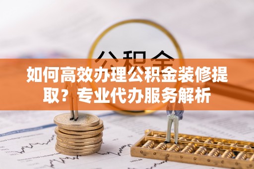 快速如何高效办理公积金装修提取？专业代办服务解析