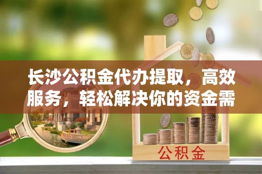 快速长沙公积金代办提取，高效服务，轻松解决你的资金需求