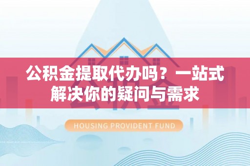 快速公积金提取代办吗？一站式解决你的疑问与需求