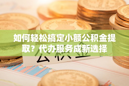 快速如何轻松搞定小额公积金提取？代办服务成新选择