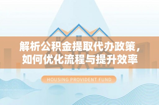 快速解析公积金提取代办政策，如何优化流程与提升效率