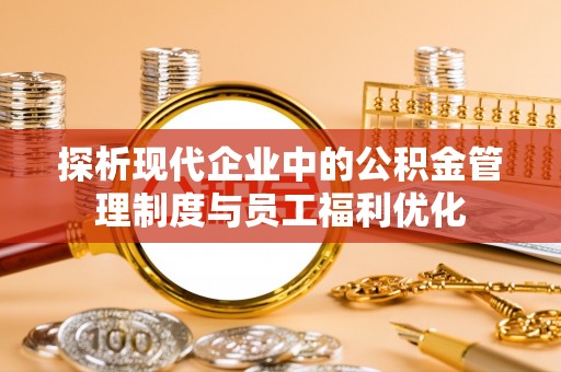 快速探析现代企业中的公积金管理制度与员工福利优化