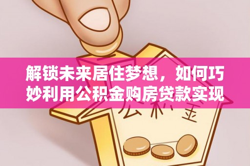快速解锁未来居住梦想，如何巧妙利用公积金购房贷款实现房产投资