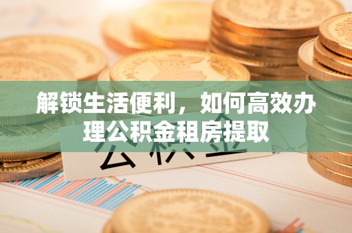 快速解锁生活便利，如何高效办理公积金租房提取