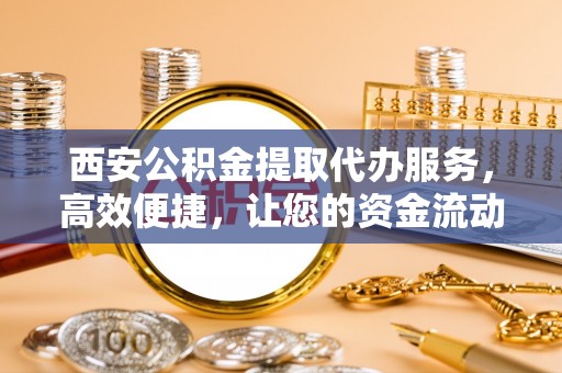 快速西安公积金提取代办服务，高效便捷，让您的资金流动更灵活