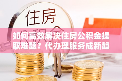 快速如何高效解决住房公积金提取难题？代办理服务成新趋势