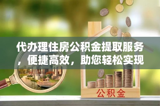 快速代办理住房公积金提取服务，便捷高效，助您轻松实现资金规划