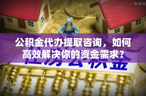 快速公积金代办提取咨询，如何高效解决你的资金需求？