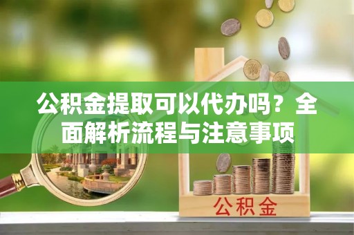 快速公积金提取可以代办吗？全面解析流程与注意事项