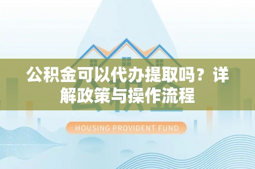快速公积金可以代办提取吗？详解政策与操作流程