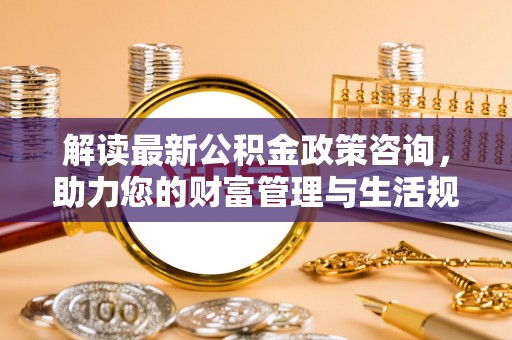 快速解读最新公积金政策咨询，助力您的财富管理与生活规划