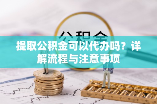 快速提取公积金可以代办吗？详解流程与注意事项