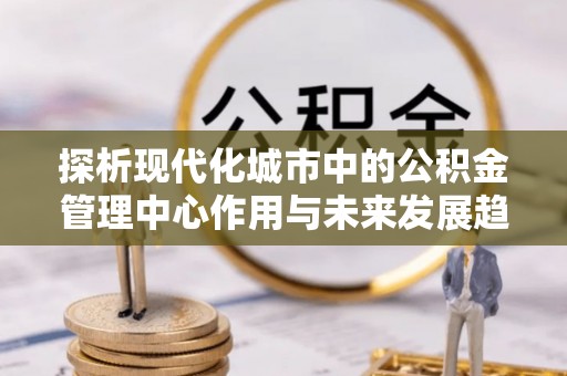 快速探析现代化城市中的公积金管理中心作用与未来发展趋势