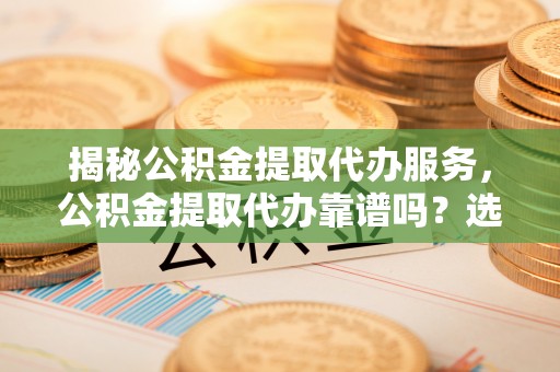 快速揭秘公积金提取代办服务，公积金提取代办靠谱吗？选择需谨慎
