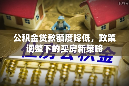 快速公积金贷款额度降低，政策调整下的买房新策略