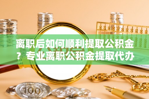 快速离职后如何顺利提取公积金？专业离职公积金提取代办服务指南