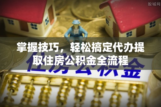快速掌握技巧，轻松搞定代办提取住房公积金全流程