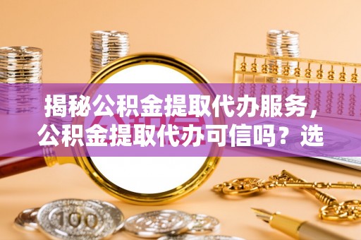 快速揭秘公积金提取代办服务，公积金提取代办可信吗？选择前你需要知道的真相