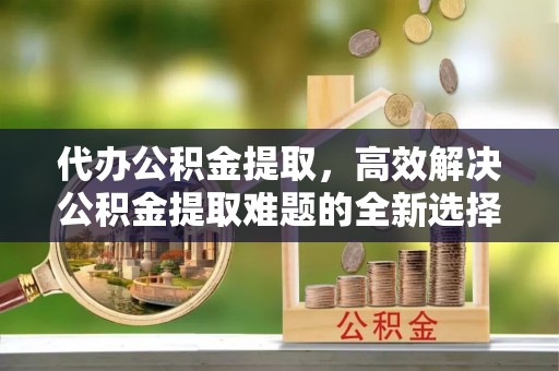 快速代办公积金提取，高效解决公积金提取难题的全新选择