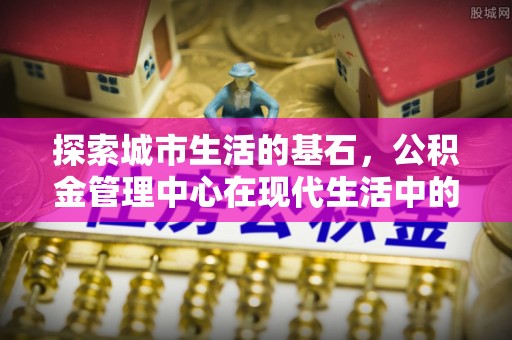 快速探索城市生活的基石，公积金管理中心在现代生活中的重要角色