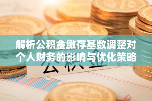 快速解析公积金缴存基数调整对个人财务的影响与优化策略