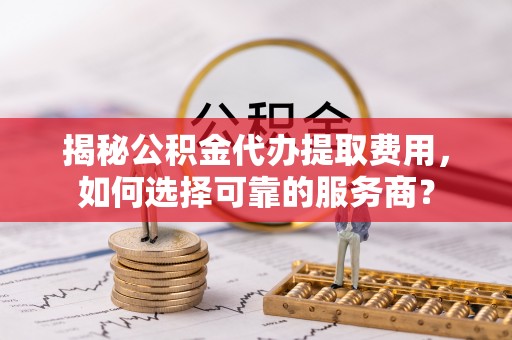 快速揭秘公积金代办提取费用，如何选择可靠的服务商？