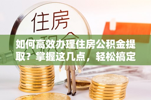 快速如何高效办理住房公积金提取？掌握这几点，轻松搞定！