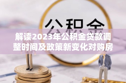 快速解读2023年公积金贷款调整时间及政策新变化对购房的影响