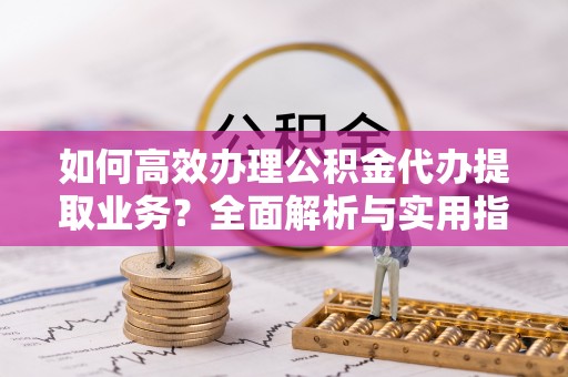 快速如何高效办理公积金代办提取业务？全面解析与实用指南